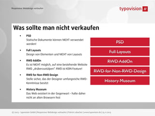 Responsive Webdesign verkaufen

Was sollte man nicht verkaufen
•
•
•
•
•

PSD
Statische Dokumente können NICHT verwendet
werden!
Full Layouts
Design von Elementen und NICHT von Layouts
RWD AddOn
Es ist NICHT möglich, auf eine bestehende Website
RWD „drüberzustülpen“. RWD ist KEIN Feature!
RWD for Non-RWD Design
Stelle sicher, das der Designer umfangreiche RWDKenntnisse besitzt

PSD
Full Layouts
RWD AddOn
RWD for Non-RWD Design
History Museum

History Museum
Das Web existiert in der Gegenwart - halte daher
nicht an alten Browsern fest

(c) 2013 - typovision GmbH | Responsive Webdesign verkaufen | Patrick Lobacher | www.typovision.de | 25.11.2013

 