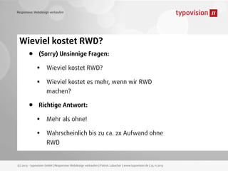 Responsive Webdesign verkaufen

Wieviel kostet RWD?

•

•

(Sorry) Unsinnige Fragen:

•
•

Wieviel kostet RWD?
Wieviel kostet es mehr, wenn wir RWD
machen?

Richtige Antwort:

•
•

Mehr als ohne!
Wahrscheinlich bis zu ca. 2x Aufwand ohne
RWD

(c) 2013 - typovision GmbH | Responsive Webdesign verkaufen | Patrick Lobacher | www.typovision.de | 25.11.2013

 