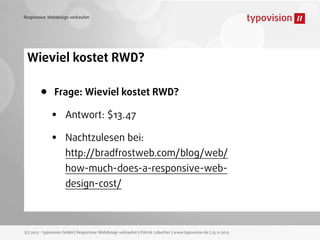 Responsive Webdesign verkaufen

Wieviel kostet RWD?

•

Frage: Wieviel kostet RWD?

•
•

Antwort: $13.47
Nachtzulesen bei:
http://bradfrostweb.com/blog/web/
how-much-does-a-responsive-webdesign-cost/

(c) 2013 - typovision GmbH | Responsive Webdesign verkaufen | Patrick Lobacher | www.typovision.de | 25.11.2013

 