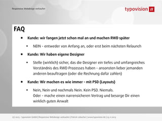 Responsive Webdesign verkaufen

FAQ
•
•

Kunde: wir fangen jetzt schon mal an und machen RWD später

•

NEIN - entweder von Anfang an, oder erst beim nächsten Relaunch

Kunde: Wir haben eigene Designer

•

Stelle (wirklich) sicher, das die Designer ein tiefes und umfangreiches
Verständnis des RWD Prozesses haben - ansonsten lieber jemanden
anderen beauftragen (oder die Rechnung dafür zahlen)

•

Kunde: Wir machen es wie immer - mit PSD (Layouts)

•

Nein, Nein und nochmals Nein. Kein PSD. Niemals.
Oder - mache einen narrensicheren Vertrag und besorge Dir einen
wirklich guten Anwalt

(c) 2013 - typovision GmbH | Responsive Webdesign verkaufen | Patrick Lobacher | www.typovision.de | 25.11.2013

 