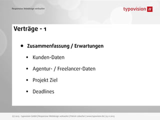 Responsive Webdesign verkaufen

Verträge - 1

•

Zusammenfassung / Erwartungen

•
•
•
•

Kunden-Daten
Agentur- / Freelancer-Daten
Projekt Ziel
Deadlines

(c) 2013 - typovision GmbH | Responsive Webdesign verkaufen | Patrick Lobacher | www.typovision.de | 25.11.2013

 