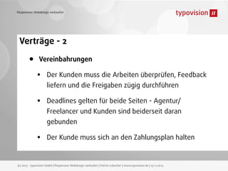 Responsive Webdesign verkaufen

Verträge - 2

•

Vereinbahrungen

•

Der Kunden muss die Arbeiten überprüfen, Feedback

•

Deadlines gelten für beide Seiten - Agentur/

liefern und die Freigaben zügig durchführen
Freelancer und Kunden sind beiderseit daran
gebunden

•

Der Kunde muss sich an den Zahlungsplan halten

(c) 2013 - typovision GmbH | Responsive Webdesign verkaufen | Patrick Lobacher | www.typovision.de | 25.11.2013

 