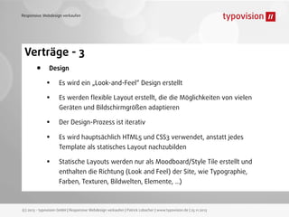 Responsive Webdesign verkaufen

Verträge - 3
• Design
• Es wird ein „Look-and-Feel“ Design erstellt
• Es werden ﬂexible Layout erstellt, die die Möglichkeiten von vielen
Geräten und Bildschirmgrößen adaptieren

•
•
•

Der Design-Prozess ist iterativ
Es wird hauptsächlich HTML5 und CSS3 verwendet, anstatt jedes
Template als statisches Layout nachzubilden
Statische Layouts werden nur als Moodboard/Style Tile erstellt und
enthalten die Richtung (Look and Feel) der Site, wie Typographie,
Farben, Texturen, Bildwelten, Elemente, ...)

(c) 2013 - typovision GmbH | Responsive Webdesign verkaufen | Patrick Lobacher | www.typovision.de | 25.11.2013

 