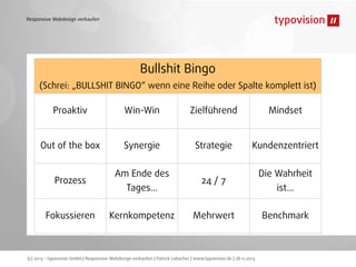 Responsive Webdesign verkaufen

Bullshit Bingo
(Schrei: „BULLSHIT BINGO“ wenn eine Reihe oder Spalte komplett ist)

Proaktiv

Win-Win

Zielführend

Mindset

Out of the box

Synergie

Strategie

Kundenzentriert

Prozess
Fokussieren

Am Ende des
Tages...

Kernkompetenz

24 / 7
Mehrwert

(c) 2013 - typovision GmbH | Responsive Webdesign verkaufen | Patrick Lobacher | www.typovision.de | 28.11.2013

Die Wahrheit
ist...

Benchmark

 