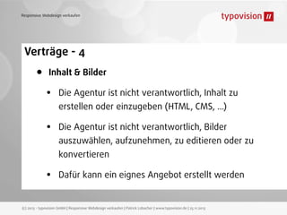 Responsive Webdesign verkaufen

Verträge - 4

•

Inhalt & Bilder

•

Die Agentur ist nicht verantwortlich, Inhalt zu

•

Die Agentur ist nicht verantwortlich, Bilder

erstellen oder einzugeben (HTML, CMS, ...)
auszuwählen, aufzunehmen, zu editieren oder zu
konvertieren

•

Dafür kann ein eignes Angebot erstellt werden

(c) 2013 - typovision GmbH | Responsive Webdesign verkaufen | Patrick Lobacher | www.typovision.de | 25.11.2013

 