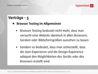 Responsive Webdesign verkaufen

Verträge - 5

•

Browser Testing im Allgemeinen

•

Browser Testing bedeutet nicht mehr, dass man
versucht eine Website identisch in allen Browsern,
Geräten oder Bildschirmgrößen aussehen zu lassen

•

Sondern es bedeutet, dass man sicherstellt, dass
die User-Experience und die Design-Experience
adäquat den Möglichkeiten des Geräts oder des
Browsers erstellt wird

(c) 2013 - typovision GmbH | Responsive Webdesign verkaufen | Patrick Lobacher | www.typovision.de | 25.11.2013

 