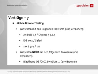 Responsive Webdesign verkaufen

Verträge - 7

•

Mobile Browser Testing

•

•

Wir testen mit den folgenden Browsern (und Versionen):

•
•
•

Android 4.1 / Chrome / 6.0.5
iOS 7.0.x / Safari
xxx / yyy / zzz

Wir testen NICHT mit den folgenden Browsern (und
Versionen):

•

Blackberry OS /QNX, Symbian, ... (any Browser)

(c) 2013 - typovision GmbH | Responsive Webdesign verkaufen | Patrick Lobacher | www.typovision.de | 25.11.2013

 