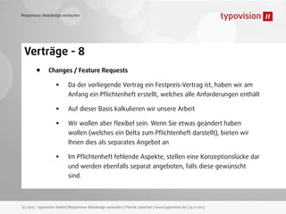 Responsive Webdesign verkaufen

Verträge - 8
•

Changes / Feature Requests

•
•
•

Da der vorliegende Vertrag ein Festpreis-Vertrag ist, haben wir am

Anfang ein Pﬂichtenheft erstellt, welches alle Anforderungen enthält
Auf dieser Basis kalkulieren wir unsere Arbeit
Wir wollen aber ﬂexibel sein. Wenn Sie etwas geändert haben

wollen (welches ein Delta zum Pﬂichtenheft darstellt), bieten wir
Ihnen dies als separates Angebot an

•

Im Pﬂichtenheft fehlende Aspekte, stellen eine Konzeptionslücke dar
und werden ebenfalls separat angeboten, falls diese gewünscht
sind.

(c) 2013 - typovision GmbH | Responsive Webdesign verkaufen | Patrick Lobacher | www.typovision.de | 25.11.2013

 