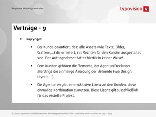 Responsive Webdesign verkaufen

Verträge - 9
•

Copyright

•

Der Kunde garantiert, dass alle Assets (wie Texte, Bilder,

Graﬁken,...) die er liefert, mit Rechten für den Kunden ausgestattet
sind. Der Auftragnehmer haftet hierfür in keiner Weise!

•

Dem Kunden gehören die Elemente, der Agentur/Freelancer

allerdings die einmalige Anordung der Elemente (wie Design,
Layout, ...)

•

Die Agentur vergibt eine exklusive Lizenz an den Kunden, diese

einmalige Kombination zu nutzen. Diese Lizenz gilt ausschließlich
für das erstellte Projekt.

(c) 2013 - typovision GmbH | Responsive Webdesign verkaufen | Patrick Lobacher | www.typovision.de | 25.11.2013

 