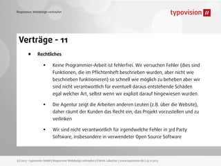 Responsive Webdesign verkaufen

Verträge - 11
•

Rechtliches

•

Keine Programmier-Arbeit ist fehlerfrei. Wir versuchen Fehler (dies sind
Funktionen, die im Pﬂichtenheft beschrieben wurden, aber nicht wie
beschrieben funktionieren) so schnell wie möglich zu beheben aber wir
sind nicht verantwortlich für eventuell daraus entstehende Schäden
egal welcher Art, selbst wenn wir explizit darauf hingewiesen wurden.

•

Die Agentur zeigt die Arbeiten anderen Leuten (z.B. über die Website),
daher räumt der Kunden das Recht ein, das Projekt vorzustellen und zu
verlinken

•

Wir sind nicht verantwortlich für irgendwelche Fehler in 3rd Party
Software, insbesondere in verwendeter Open Source Software

(c) 2013 - typovision GmbH | Responsive Webdesign verkaufen | Patrick Lobacher | www.typovision.de | 25.11.2013

 