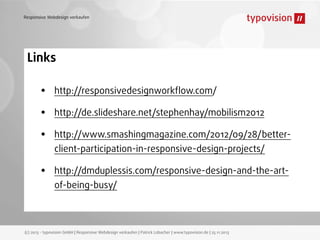 Responsive Webdesign verkaufen

Links

•
•
•
•

http://responsivedesignworkﬂow.com/
http://de.slideshare.net/stephenhay/mobilism2012
http://www.smashingmagazine.com/2012/09/28/betterclient-participation-in-responsive-design-projects/
http://dmduplessis.com/responsive-design-and-the-artof-being-busy/

(c) 2013 - typovision GmbH | Responsive Webdesign verkaufen | Patrick Lobacher | www.typovision.de | 25.11.2013

 