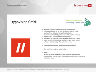 Responsive Webdesign verkaufen

typovision GmbH
•
•
•
•
•
•
•
•

Münchner Fullservice-Agentur für digitale Kommunikation
>40 feste Mitarbeiter vor Ort (+ 15 aus festem Freelancer Pool)
Geschäftsführer: Sebastian Böttger, Patrick Lobacher
Hochspezialisiert auf TYPO3 seit 10 Jahren (Extbase/Fluid seit 2009)
Platinum TYPO3 Association Member seit 3 Jahren
Spezialisiert auf Enterprise Search (Solr, Elastic Search) seit 3 Jahren
Fokus: Premium Webtechnologie und CMS im Open Source Bereich
2. Platz im Deloitte. Fast 50 „Rising Star“ Award 2013

•

Agenturpräsentation unter: www.typovision.de/dieagentur

•

Über 600 Projekte jeglicher Größenordnung

•

Vision:
Wir sind der Partner des Kunden in allen Bereichen seiner digitalen
Kommunikation - von der ersten Vision bis hin zur erfolgreichen Umsetzung
und darüber hinaus.

(c) 2013 - typovision GmbH | Responsive Webdesign verkaufen | Patrick Lobacher | www.typovision.de | 25.11.2013

 
