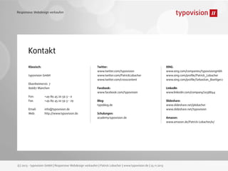 Responsive Webdesign verkaufen

Kontakt
Klassisch:
typovision GmbH
Elsenheimerstr. 7
80687 München
Fon:
Fax:

+49 89 45 20 59 3 - 0
+49 89 45 20 59 3 - 29

Email:
Web:

info@typovision.de
http://www.typovision.de

Twitter:
www.twitter.com/typovision
www.twitter.com/PatrickLobacher
www.twitter.com/crosscontent

XING:
www.xing.com/companies/typovisiongmbh
www.xing.com/proﬁle/Patrick_Lobacher
www.xing.com/proﬁle/Sebastian_Boettger2

Facebook:
www.facebook.com/typovision

LinkedIn
www.linkedin.com/company/2038844

Blog:
typoblog.de

Slideshare:
www.slideshare.net/plobacher
www.slideshare.net/typovision

Schulungen:
academy.typovision.de

(c) 2013 - typovision GmbH | Responsive Webdesign verkaufen | Patrick Lobacher | www.typovision.de | 25.11.2013

Amazon:
www.amazon.de/Patrick-Lobacher/e/

 