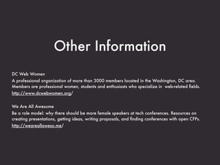 Other Information
DC Web Women
A professional organization of more than 3000 members located in the Washington, DC area.
Members are professional women, students and enthusiasts who specialize in web-related ﬁelds.
http://www.dcwebwomen.org/


We Are All Awesome
Be a role model: why there should be more female speakers at tech conferences. Resources on
creating presentations, getting ideas, writing proposals, and ﬁnding conferences with open CFPs.
http://weareallaweso.me/
 