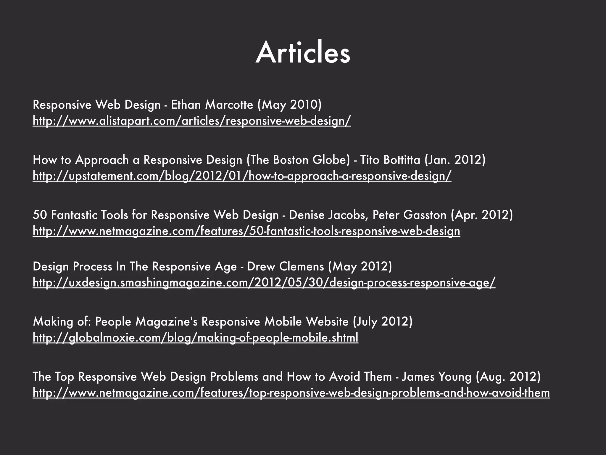 Websites
@RWD
links about responsive design (Ethan Marcotte)
https://twitter.com/RWD


Future Friendly
making things that are future-friendly
http://futurefriend.ly/


Brad Frost
blog that covers responsive design
http://bradfrostweb.com/blog/


Mediaqueri.es
inspirational websites using media queries and responsive web design
http://mediaqueri.es/


Responsive Design Bookmarklet
a handy tool for responsive design testing
http://responsive.victorcoulon.fr/
 