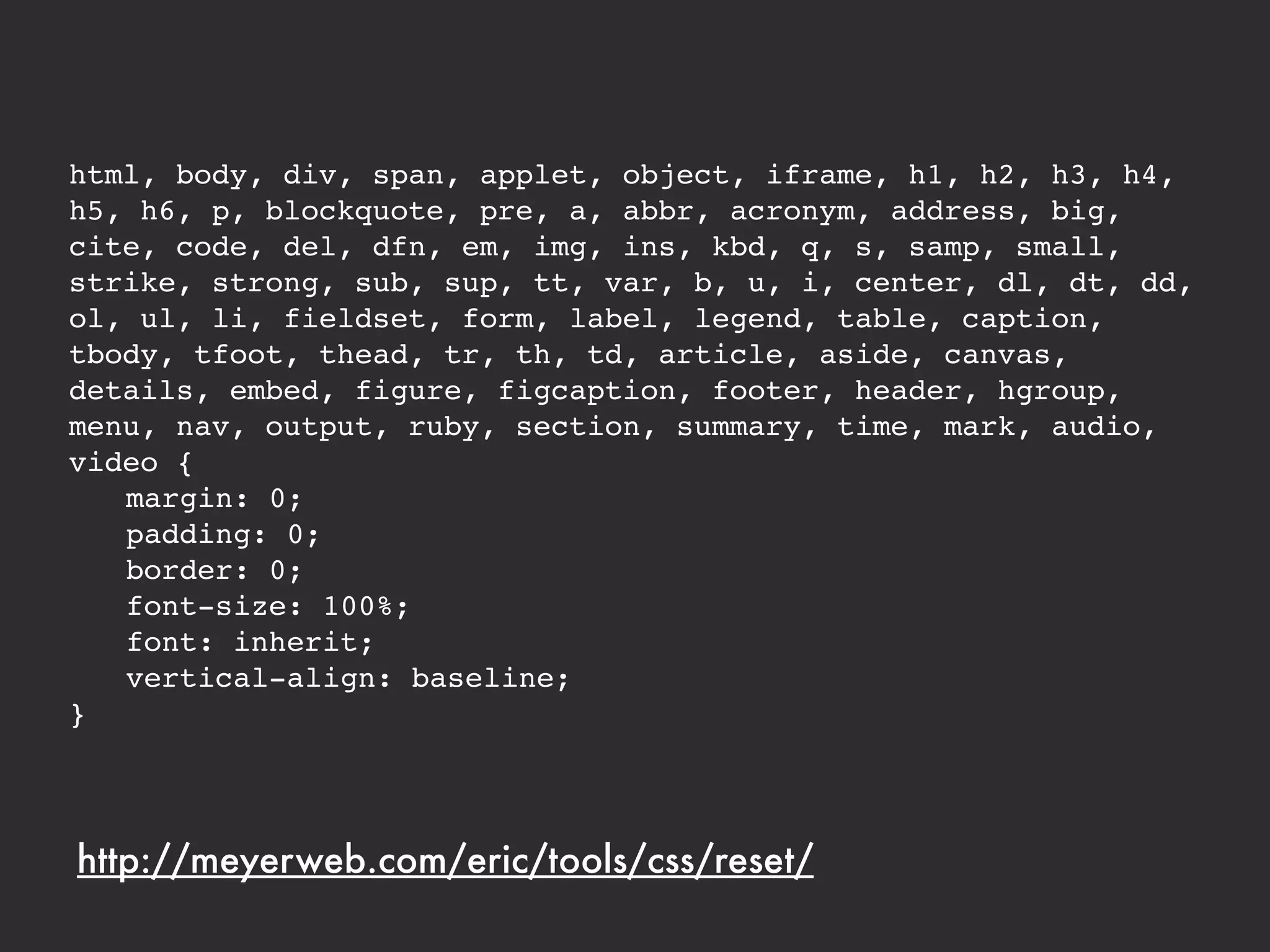 html, body, div, span, applet, object, iframe, h1, h2, h3, h4,
h5, h6, p, blockquote, pre, a, abbr, acronym, address, big,
cite, code, del, dfn, em, img, ins, kbd, q, s, samp, small,
strike, strong, sub, sup, tt, var, b, u, i, center, dl, dt, dd,
ol, ul, li, fieldset, form, label, legend, table, caption,
tbody, tfoot, thead, tr, th, td, article, aside, canvas,
details, embed, figure, figcaption, footer, header, hgroup,
menu, nav, output, ruby, section, summary, time, mark, audio,
video {
! margin: 0;
! padding: 0;
! border: 0;
! font-size: 100%;
! font: inherit;
! vertical-align: baseline;
}




http://meyerweb.com/eric/tools/css/reset/
 