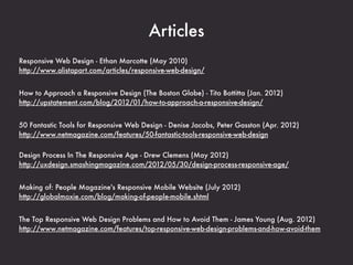 Websites
@RWD
links about responsive design (Ethan Marcotte)
https://twitter.com/RWD


Future Friendly
making things that are future-friendly
http://futurefriend.ly/


Brad Frost
blog that covers responsive design
http://bradfrostweb.com/blog/


Mediaqueri.es
inspirational websites using media queries and responsive web design
http://mediaqueri.es/


Responsive Design Bookmarklet
a handy tool for responsive design testing
http://responsive.victorcoulon.fr/
 