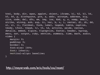 html, body, div, span, applet, object, iframe, h1, h2, h3, h4,
h5, h6, p, blockquote, pre, a, abbr, acronym, address, big,
cite, code, del, dfn, em, img, ins, kbd, q, s, samp, small,
strike, strong, sub, sup, tt, var, b, u, i, center, dl, dt, dd,
ol, ul, li, fieldset, form, label, legend, table, caption,
tbody, tfoot, thead, tr, th, td, article, aside, canvas,
details, embed, figure, figcaption, footer, header, hgroup,
menu, nav, output, ruby, section, summary, time, mark, audio,
video {
! margin: 0;
! padding: 0;
! border: 0;
! font-size: 100%;
! font: inherit;
! vertical-align: baseline;
}




http://meyerweb.com/eric/tools/css/reset/
 