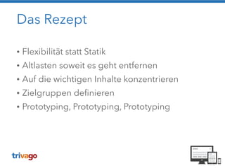 Das Rezept
• Flexibilität statt Statik
• Altlasten soweit es geht entfernen
• Auf die wichtigen Inhalte konzentrieren
• Zielgruppen definieren
• Prototyping, Prototyping, Prototyping
 