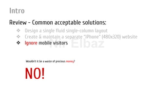 Nir ElbazNIR ELBAZNir Elbaz
Intro
Review - Common acceptable solutions:
❖ Design a single fluid single-column layout
❖ Create & maintain a separate “iPhone” (480x320) website
❖ Ignore mobile visitors
NO!
Wouldn’t it be a waste of precious money?
 