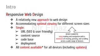 Nir ElbazNIR ELBAZNir Elbaz
Intro
Responsive Web Design
❖ A relatively new approach to web design
❖ Accommodating optimal viewing for different screen sizes
❖ Single:
➢ URL (SEO & user friendly)
➢ content source
➢ code base
➢ deployment
❖ All content available* for all devices (including updates)
DEVICE AGNOSTIC
easy reading and navigation with a
minimum of resizing, panning, and scrolling
across a wide range of devices
 
