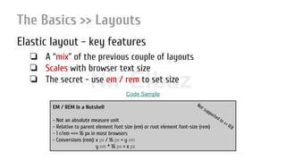 Nir ElbazNIR ELBAZNir Elbaz
The Basics >> Layouts
Elastic layout - key features
❏ A “mix” of the previous couple of layouts
❏ Scales with browser text size
❏ The secret - use em / rem to set size
EM / REM In a Nutshell
- Not an absolute measure unit
- Relative to parent element font size (em) or root element font-size (rem)
- 1 r/em === 16 px in most browsers
- Conversions (rem): x px / 16 px = y em
y em * 16 px = x px
Not supported in <= IE8
Code Sample
 