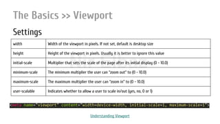 Nir ElbazNIR ELBAZNir Elbaz
The Basics >> Viewport
Settings
width Width of the viewport in pixels. If not set, default is desktop size
height Height of the viewport in pixels. Usually it is better to ignore this value
initial-scale Multiplier that sets the scale of the page after its initial display (0 - 10.0)
minimum-scale The minimum multiplier the user can “zoom out” to (0 - 10.0)
maximum-scale The maximum multiplier the user can “zoom in” to (0 - 10.0)
user-scalable Indicates whether to allow a user to scale in/out (yes, no, 0 or 1)
<meta name="viewport" content="width=device-width, initial-scale=1, maximum-scale=1">
Understanding Viewport
 