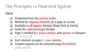 Nir ElbazNIR ELBAZNir Elbaz
The Principles >> Fluid Grid System
Intro
❏ Originated from the printed media
❏ Method for aligning elements on a page on screen
❏ Available in all layouts formats (fixed, fluid & elastic)
❏ Great for rapid prototype designs
❏ Page is divided to x equal columns with gutters in between
X = 12, 16 or 24
❏ Each element occupies 1 - max columns
❏ Complex layouts can be achieved using lib methods
push, pull etc
 