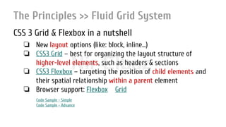 Nir ElbazNIR ELBAZNir Elbaz
The Principles >> Fluid Grid System
CSS 3 Grid & Flexbox in a nutshell
❏ New layout options (like: block, inline...)
❏ CSS3 Grid – best for organizing the layout structure of
higher-level elements, such as headers & sections
❏ CSS3 Flexbox – targeting the position of child elements and
their spatial relationship within a parent element
❏ Browser support: Flexbox Grid
Code Sample - Simple
Code Sample - Advance
 