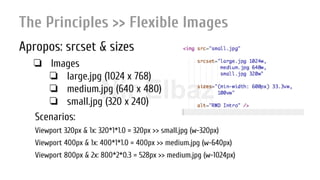 Nir ElbazNIR ELBAZNir Elbaz
The Principles >> Flexible Images
Apropos: srcset & sizes
❏ Images
❏ large.jpg (1024 x 768)
❏ medium.jpg (640 x 480)
❏ small.jpg (320 x 240)
Scenarios:
Viewport 320px & 1x: 320*1*1.0 = 320px >> small.jpg (w-320px)
Viewport 400px & 1x: 400*1*1.0 = 400px >> medium.jpg (w-640px)
Viewport 800px & 2x: 800*2*0.3 = 528px >> medium.jpg (w-1024px)
 