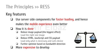 Nir ElbazNIR ELBAZNir Elbaz
The Principles >> RESS
Key features
❏ Use server side components for faster loading, and hence
makes the mobile experience even better
❏ How it is done
❏ Reduce image payload (the biggest effect)
Load the right size image
❏ Reduce HTML, JavaScript and CSS payload
Load only what is necessary and suits device
❏ Further optimize based on bandwidth detection
❏ More expensive to develop
 