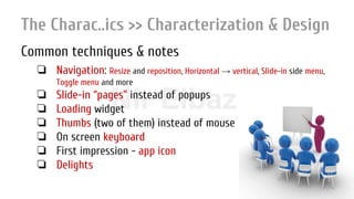 Nir ElbazNIR ELBAZNir Elbaz
The Charac..ics >> Characterization & Design
Common techniques & notes
❏ Navigation: Resize and reposition, Horizontal → vertical, Slide-in side menu,
Toggle menu and more
❏ Slide-in “pages” instead of popups
❏ Loading widget
❏ Thumbs (two of them) instead of mouse
❏ On screen keyboard
❏ First impression - app icon
❏ Delights
 