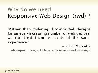 Why do we need
           Responsive Web Design (rwd) ?

           "Rather than tailoring disconnected designs for an
           ever-increasing number of web devices, we can
           treat them as facets of the same experience."
                                                         - Ethan Marcotte
                           alistapart.com/articles/responsive-web-design




Tuesday, 20 November, 12
 