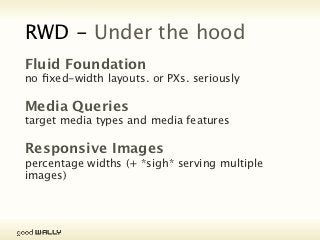 RWD - Under the hood
           Fluid Foundation
           no fixed-width layouts. or PXs. seriously


           Media Queries
           target media types and media features


           Responsive Images
           percentage widths (+ *sigh* serving multiple images)




Tuesday, 20 November, 12
 