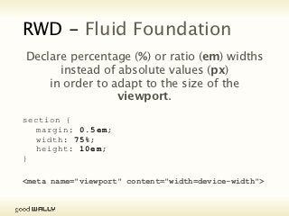 RWD - Fluid Foundation
                 Declare percentage (%) or ratio (em) widths
                       instead of absolute values (px)
                in order to adapt to the size of the viewport.

           section {
             margin: 0.5em;
             width: 75%;
             height: 10em;
           }

           <meta name="viewport" content="width=device-width">



Tuesday, 20 November, 12
 