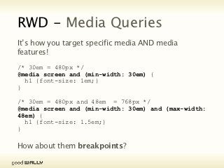 RWD - Media Queries
           It’s how you target specific media AND media features!

           /* 30em = 480px */
           @media screen and (min-width: 30em) {
             h1 {font-size: 1em;}
           }

           /* 30em = 480px and 48em = 768px */
           @media screen and (min-width: 30em) and (max-
           width: 48em) {
             h1 {font-size: 1.5em;}
           }

           How about them breakpoints?

Tuesday, 20 November, 12
 