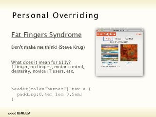 Personal Overriding Stylesheet

           Reduced Cognitive & Visual Load

           RWD goes beyond layouts & images, we’re now tackling
           line & letter spacing (leading & kerning), readable
           typefaces (even dyslexia) AND responsive typography.




Tuesday, 20 November, 12
 