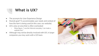 What is UX?
● The acronym for User Experience Design
● Overall goal? To accommodate user needs and context of
how the item is being used (in this case, our website)
● UX is also an area that is often overlooked
○ Many figure, “I use the Internet everyday, I can make a
website fine.”
● Although may not be directly involved with UX, in larger
companies you may work with a UX team.
 