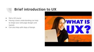 Brief introduction to UX
● Not a UX course
● Having a basic understanding can help
to shape your web page designs and
layouts
● Can also help with steps of design
 