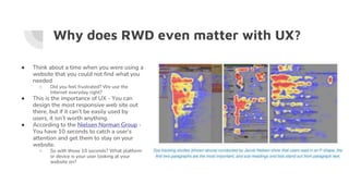 Why does RWD even matter with UX?
● Think about a time when you were using a
website that you could not find what you
needed
○ Did you feel frustrated? We use the
Internet everyday right?
● This is the importance of UX - You can
design the most responsive web site out
there, but if it can’t be easily used by
users, it isn’t worth anything.
● According to the Nielsen Norman Group -
You have 10 seconds to catch a user’s
attention and get them to stay on your
website.
○ So with those 10 seconds? What platform
or device is your user looking at your
website on?
 