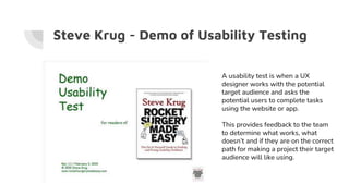 Steve Krug - Demo of Usability Testing
A usability test is when a UX
designer works with the potential
target audience and asks the
potential users to complete tasks
using the website or app.
This provides feedback to the team
to determine what works, what
doesn’t and if they are on the correct
path for making a project their target
audience will like using.
 