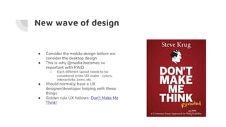 New wave of design
● Consider the mobile design before we
consider the desktop design
● This is why @media becomes so
important with RWD
○ Each different layout needs to be
considered in the UX realm - colors,
interactivity, icons, etc.
● Would normally have a UX
designer/developer helping with these
things
● Golden rule UX follows: Don’t Make Me
Think!
 