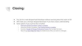 Closing:
● You can be a web designer/web developer without worrying about the realm of UX
● Will make you a stronger designer/developer if you have a basic understanding
● Some options if you want to dive in further:
○ Interactive Design Foundation: What is Usability
○ Interactive Design Foundation: The Practical Guide to Usability
○ Coursera: Google UX Design Professional Course (Can be taken for free!)
○ Steve Krug: Don’t Make Me Think! (Considered one of the core texts in UI Design)
 