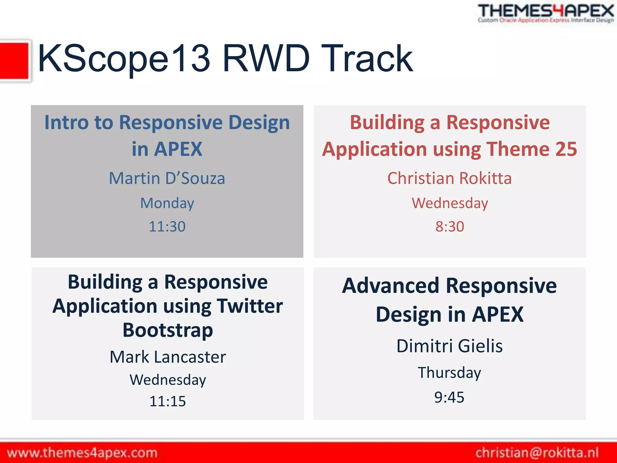 KScope13 RWD Track
Intro to Responsive Design
in APEX
Martin D’Souza
Monday
11:30
Building a Responsive
Application using Theme 25
Christian Rokitta
Wednesday
8:30
Building a Responsive
Application using Twitter
Bootstrap
Mark Lancaster
Wednesday
11:15
Advanced Responsive
Design in APEX
Dimitri Gielis
Thursday
9:45
 