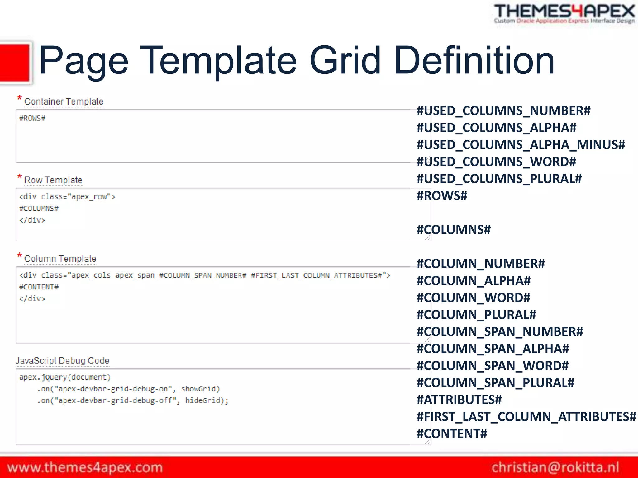 Page Template Grid Definition
#USED_COLUMNS_NUMBER#
#USED_COLUMNS_ALPHA#
#USED_COLUMNS_ALPHA_MINUS#
#USED_COLUMNS_WORD#
#USED_COLUMNS_PLURAL#
#ROWS#
#COLUMNS#
#COLUMN_NUMBER#
#COLUMN_ALPHA#
#COLUMN_WORD#
#COLUMN_PLURAL#
#COLUMN_SPAN_NUMBER#
#COLUMN_SPAN_ALPHA#
#COLUMN_SPAN_WORD#
#COLUMN_SPAN_PLURAL#
#ATTRIBUTES#
#FIRST_LAST_COLUMN_ATTRIBUTES#
#CONTENT#
 