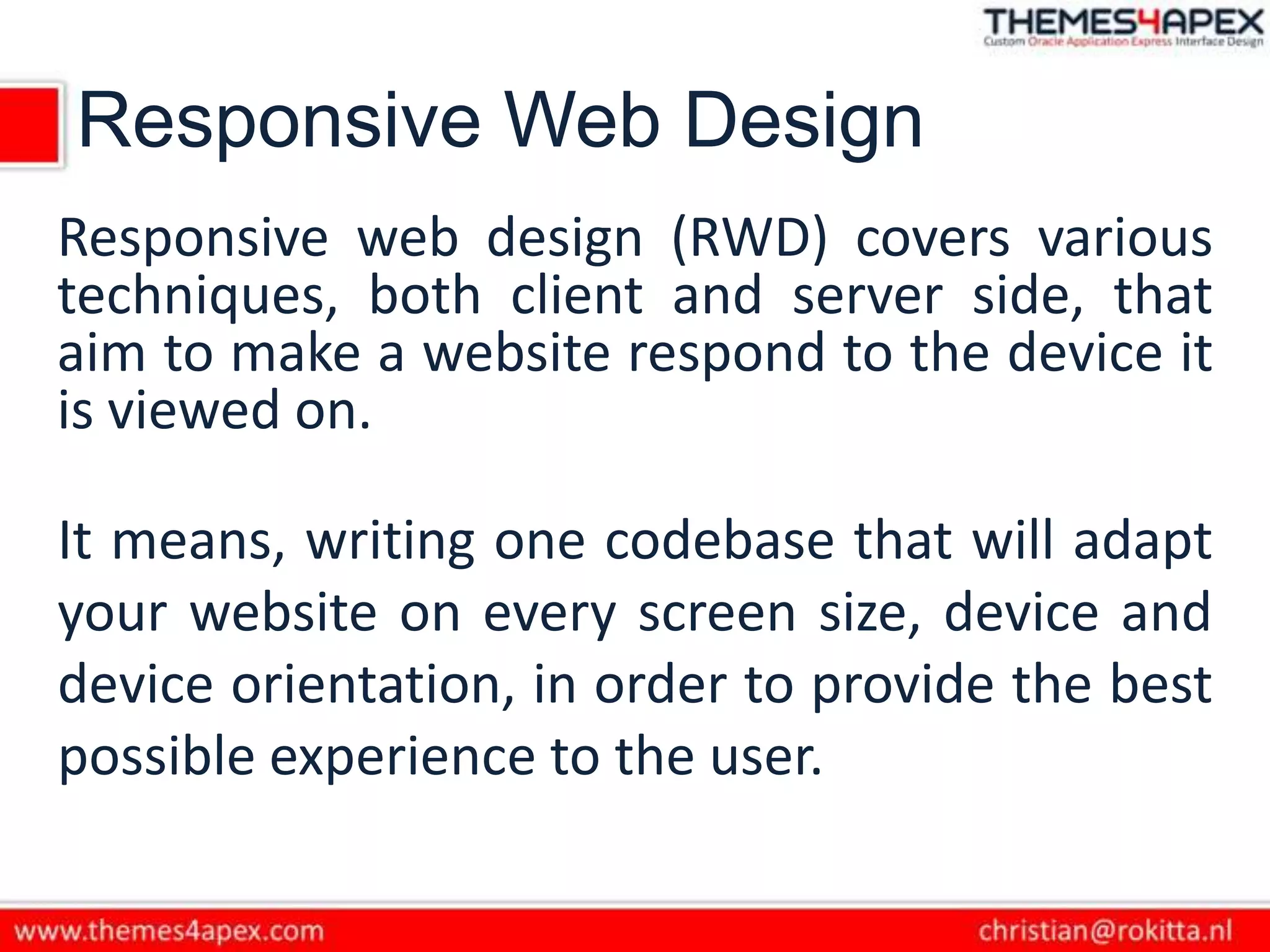 Responsive Web Design
Responsive web design (RWD) covers various
techniques, both client and server side, that
aim to make a website respond to the device it
is viewed on.
It means, writing one codebase that will adapt
your website on every screen size, device and
device orientation, in order to provide the best
possible experience to the user.
 