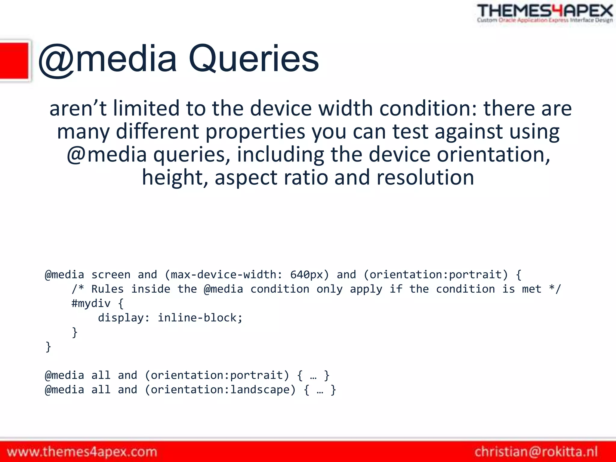 @media Queries
aren’t limited to the device width condition: there are
many different properties you can test against using
@media queries, including the device orientation,
height, aspect ratio and resolution
@media screen and (max-device-width: 640px) and (orientation:portrait) {
/* Rules inside the @media condition only apply if the condition is met */
#mydiv {
display: inline-block;
}
}
@media all and (orientation:portrait) { … }
@media all and (orientation:landscape) { … }
 