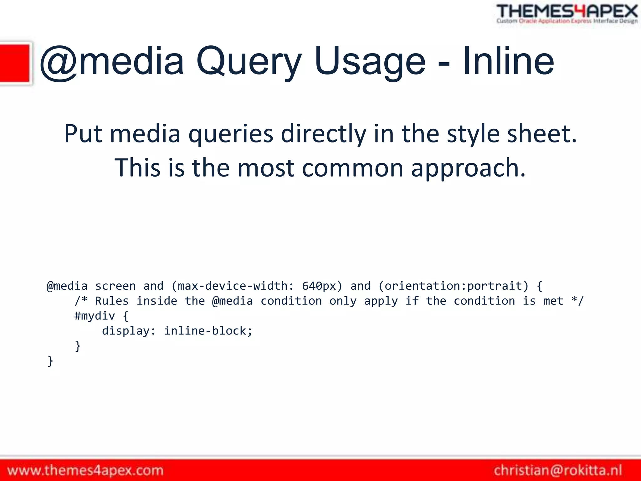 @media Query Usage - Inline
Put media queries directly in the style sheet.
This is the most common approach.
@media screen and (max-device-width: 640px) and (orientation:portrait) {
/* Rules inside the @media condition only apply if the condition is met */
#mydiv {
display: inline-block;
}
}
 