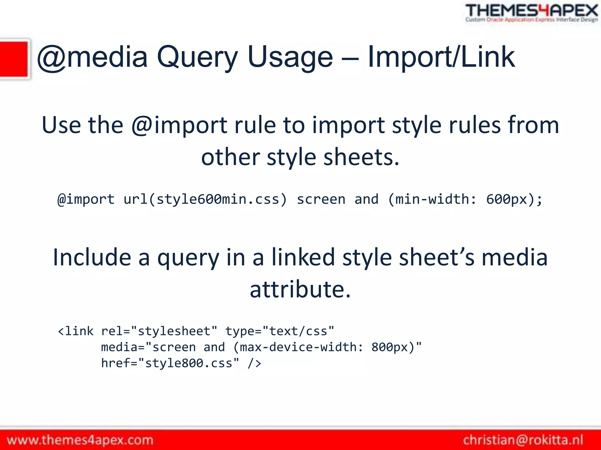 @media Query Usage – Import/Link
Use the @import rule to import style rules from
other style sheets.
@import url(style600min.css) screen and (min-width: 600px);
Include a query in a linked style sheet’s media
attribute.
<link rel="stylesheet" type="text/css"
media="screen and (max-device-width: 800px)"
href="style800.css" />
 