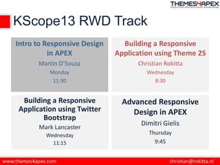 KScope13 RWD Track
Intro to Responsive Design
in APEX
Martin D’Souza
Monday
11:30
Building a Responsive
Application using Theme 25
Christian Rokitta
Wednesday
8:30
Building a Responsive
Application using Twitter
Bootstrap
Mark Lancaster
Wednesday
11:15
Advanced Responsive
Design in APEX
Dimitri Gielis
Thursday
9:45
 